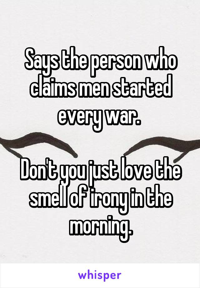 Says the person who claims men started every war. 

Don't you just love the smell of irony in the morning.