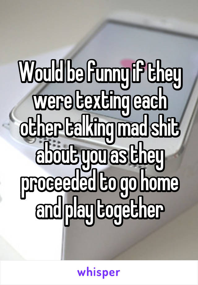 Would be funny if they were texting each other talking mad shit about you as they proceeded to go home and play together