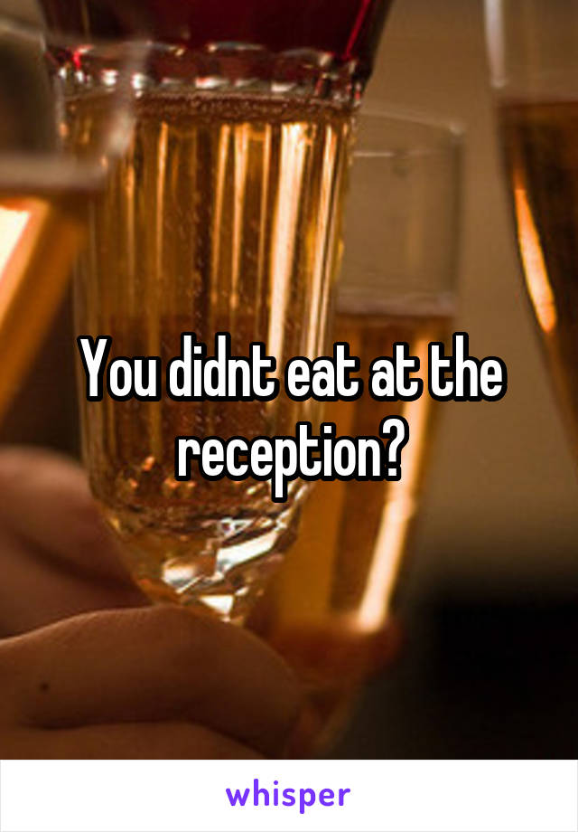 You didnt eat at the reception?
