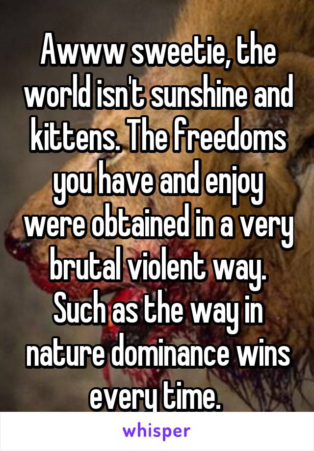 Awww sweetie, the world isn't sunshine and kittens. The freedoms you have and enjoy were obtained in a very brutal violent way. Such as the way in nature dominance wins every time. 