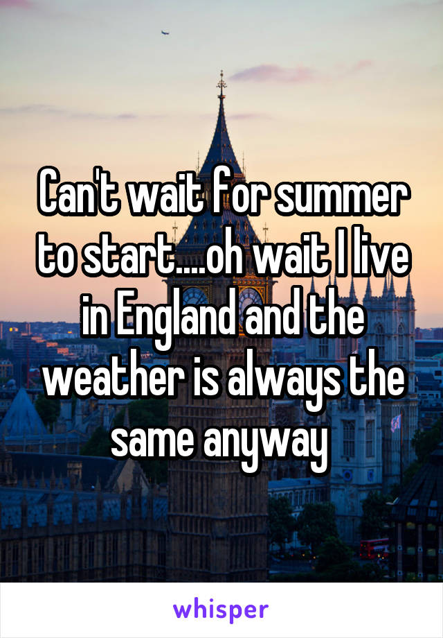 Can't wait for summer to start....oh wait I live in England and the weather is always the same anyway 
