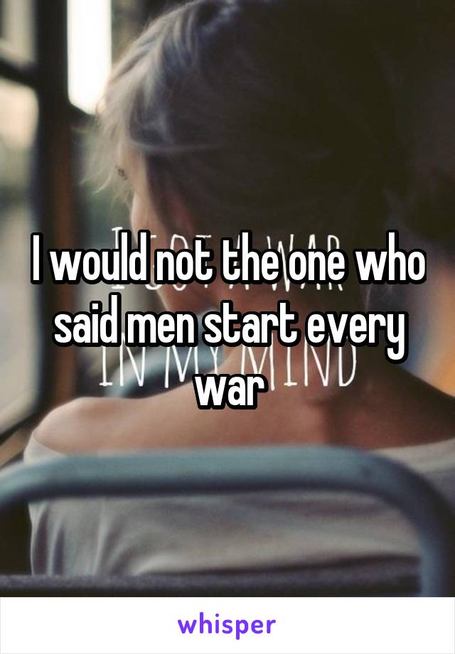 I would not the one who said men start every war