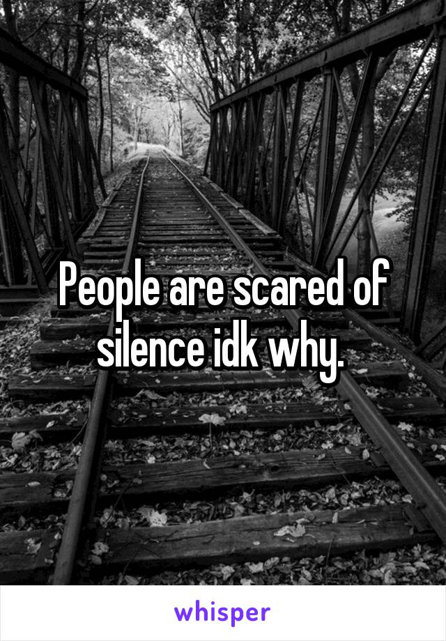 People are scared of silence idk why. 