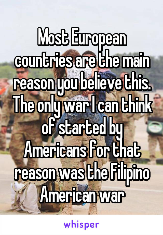 Most European countries are the main reason you believe this. The only war I can think of started by Americans for that reason was the Filipino American war