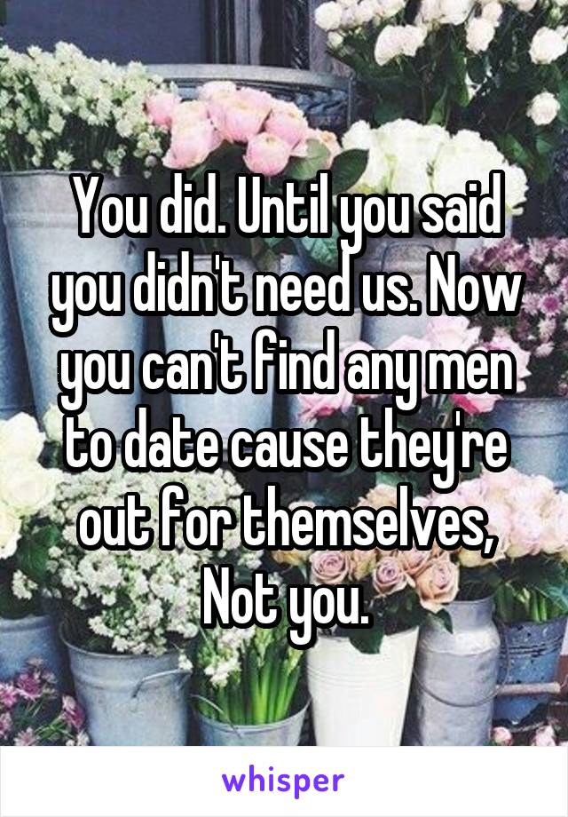 You did. Until you said you didn't need us. Now you can't find any men to date cause they're out for themselves, Not you.