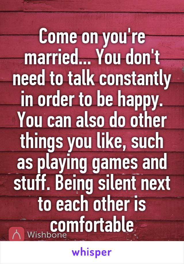 Come on you're married... You don't need to talk constantly in order to be happy. You can also do other things you like, such as playing games and stuff. Being silent next to each other is comfortable