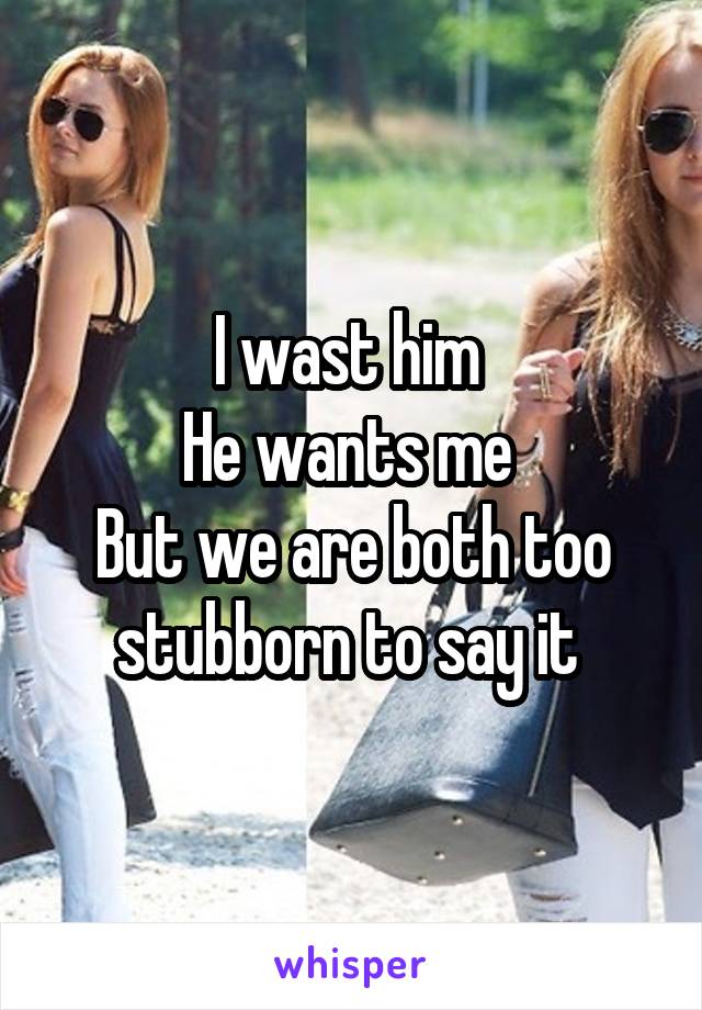 I wast him 
He wants me 
But we are both too stubborn to say it 