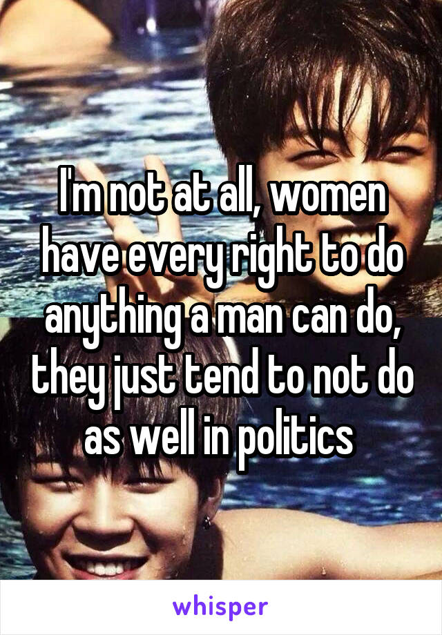 I'm not at all, women have every right to do anything a man can do, they just tend to not do as well in politics 