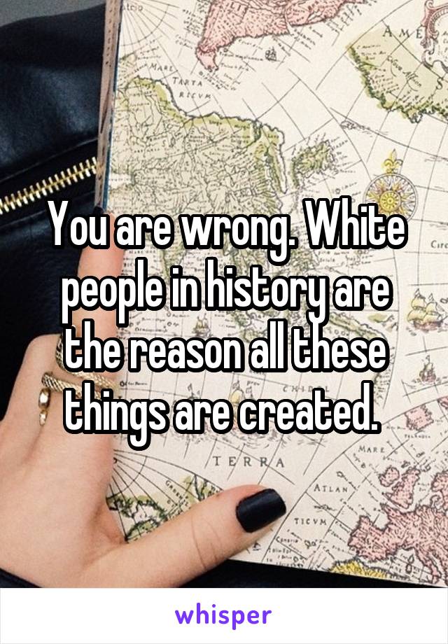 You are wrong. White people in history are the reason all these things are created. 