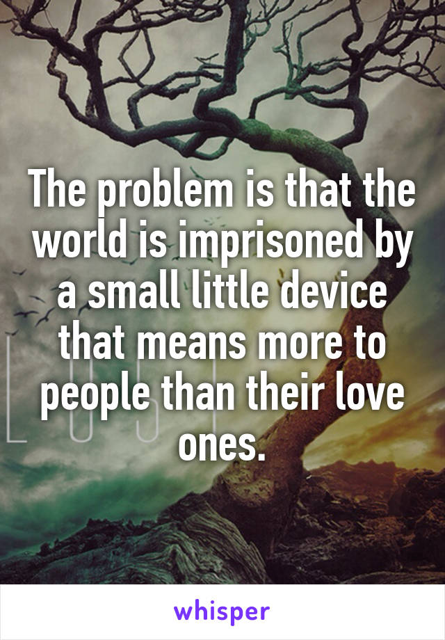 The problem is that the world is imprisoned by a small little device that means more to people than their love ones.