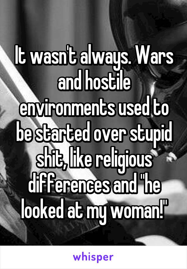 It wasn't always. Wars and hostile environments used to be started over stupid shit, like religious differences and "he looked at my woman!"