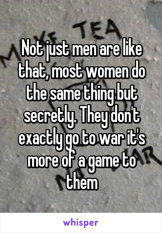 Not just men are like that, most women do the same thing but secretly. They don't exactly go to war it's more of a game to them