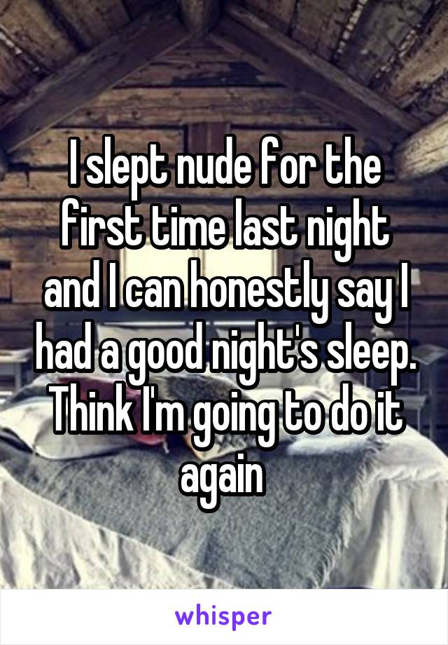 I slept nude for the first time last night and I can honestly say I had a good night's sleep. Think I'm going to do it again 