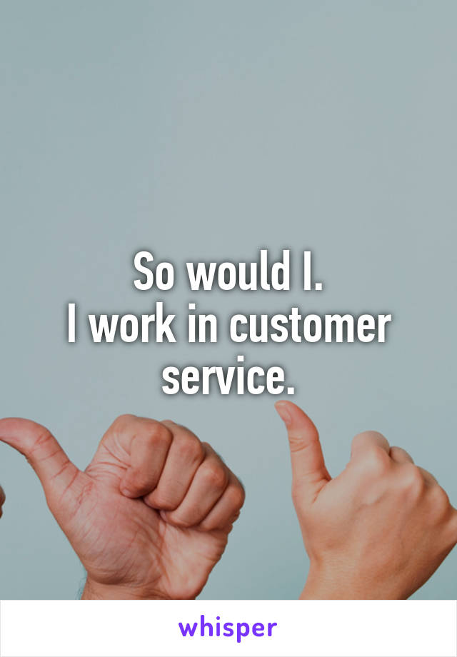So would I.
I work in customer service.