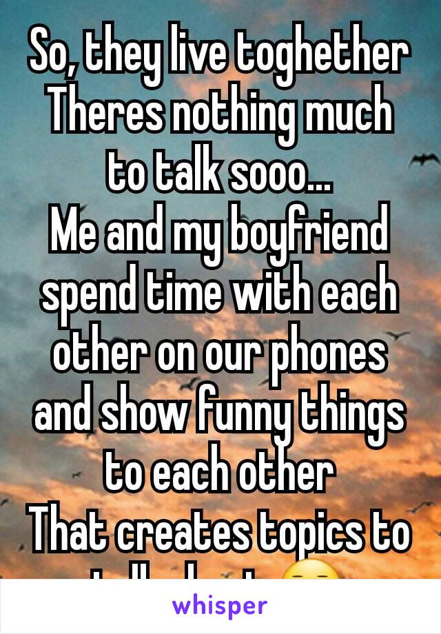 So, they live toghether
Theres nothing much to talk sooo...
Me and my boyfriend spend time with each other on our phones and show funny things to each other
That creates topics to talk about 😑