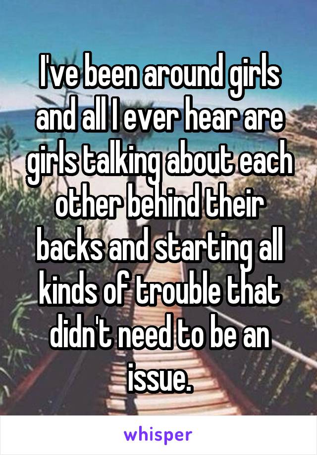 I've been around girls and all I ever hear are girls talking about each other behind their backs and starting all kinds of trouble that didn't need to be an issue.