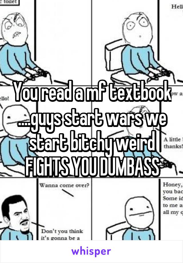 You read a mf textbook ....guys start wars we start bitchy weird FIGHTS YOU DUMBASS