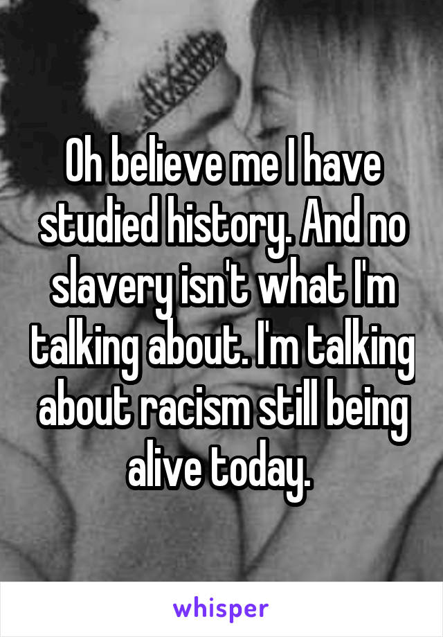 Oh believe me I have studied history. And no slavery isn't what I'm talking about. I'm talking about racism still being alive today. 