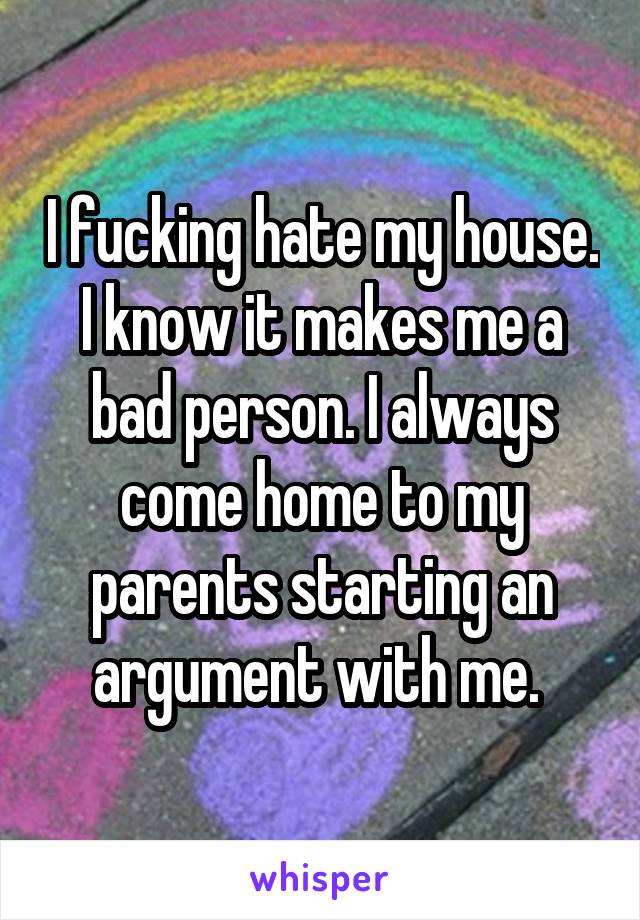 I fucking hate my house. I know it makes me a bad person. I always come home to my parents starting an argument with me. 