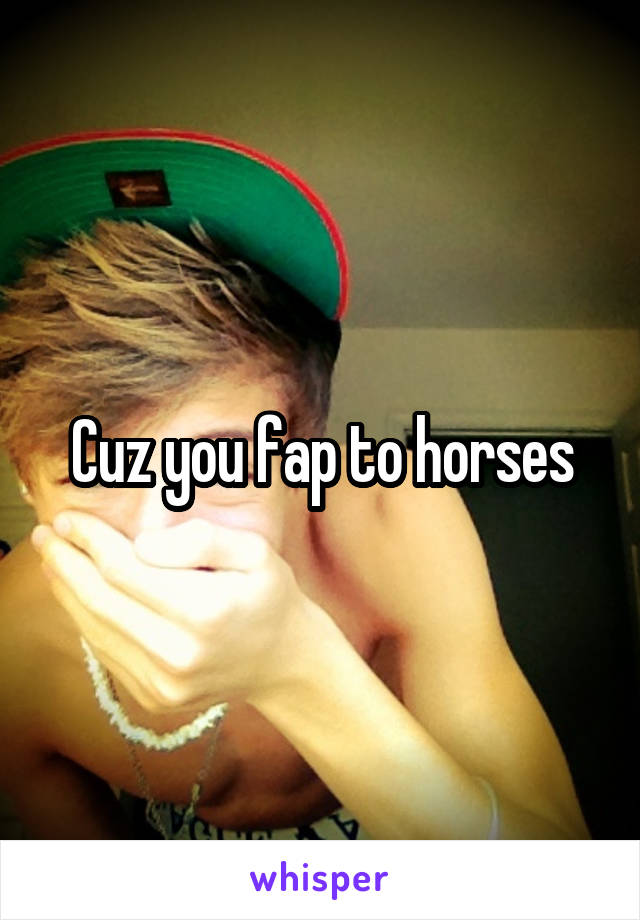 Cuz you fap to horses