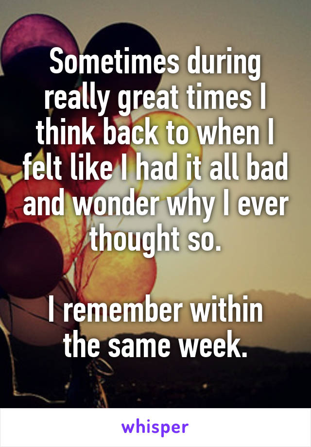 Sometimes during really great times I think back to when I felt like I had it all bad and wonder why I ever thought so.

I remember within the same week.
