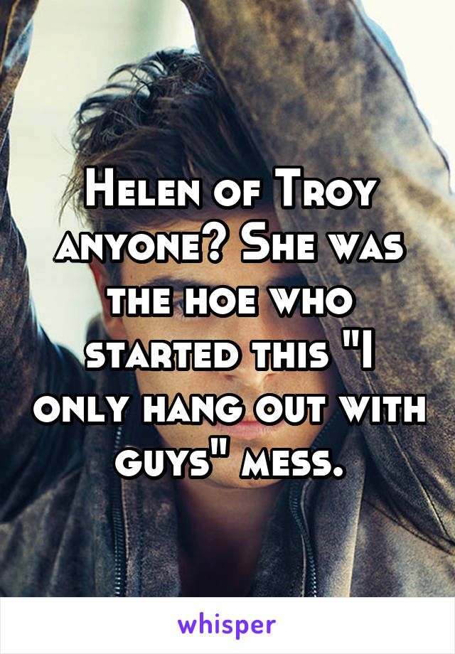 Helen of Troy anyone? She was the hoe who started this "I only hang out with guys" mess.