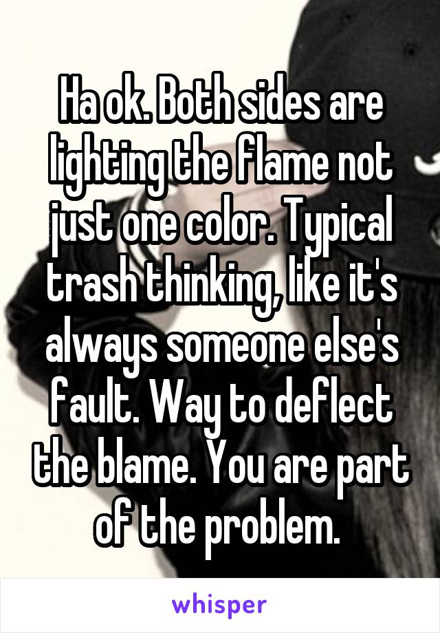 Ha ok. Both sides are lighting the flame not just one color. Typical trash thinking, like it's always someone else's fault. Way to deflect the blame. You are part of the problem. 