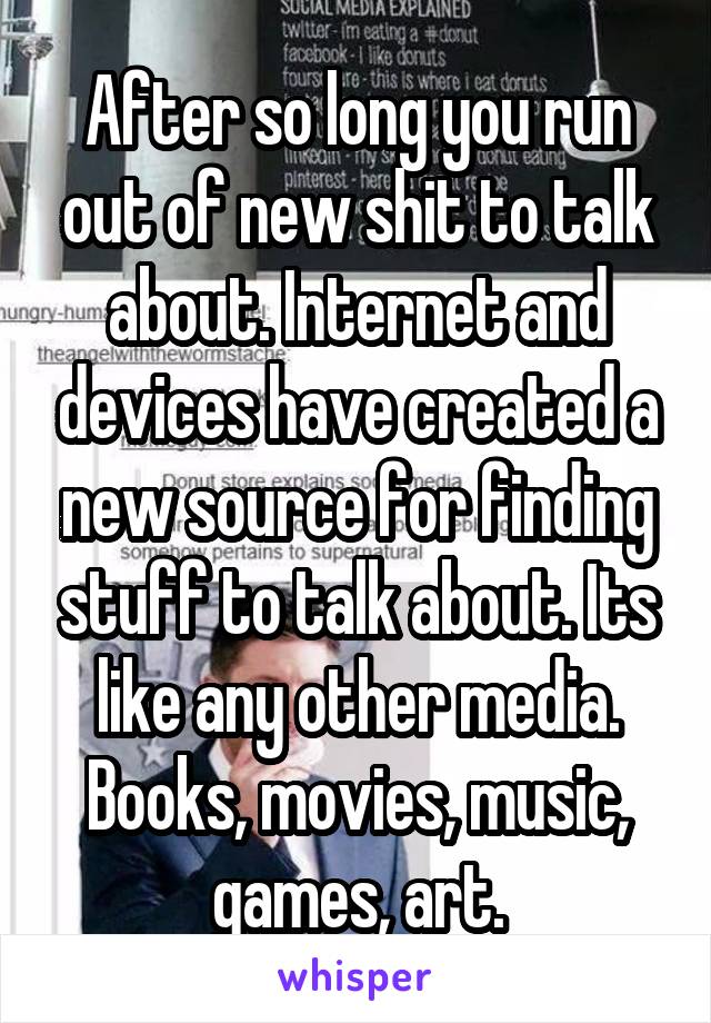 After so long you run out of new shit to talk about. Internet and devices have created a new source for finding stuff to talk about. Its like any other media. Books, movies, music, games, art.