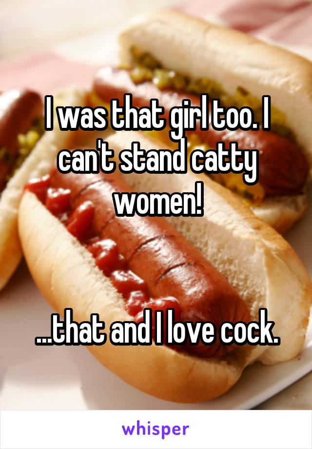 I was that girl too. I can't stand catty women!


...that and I love cock.