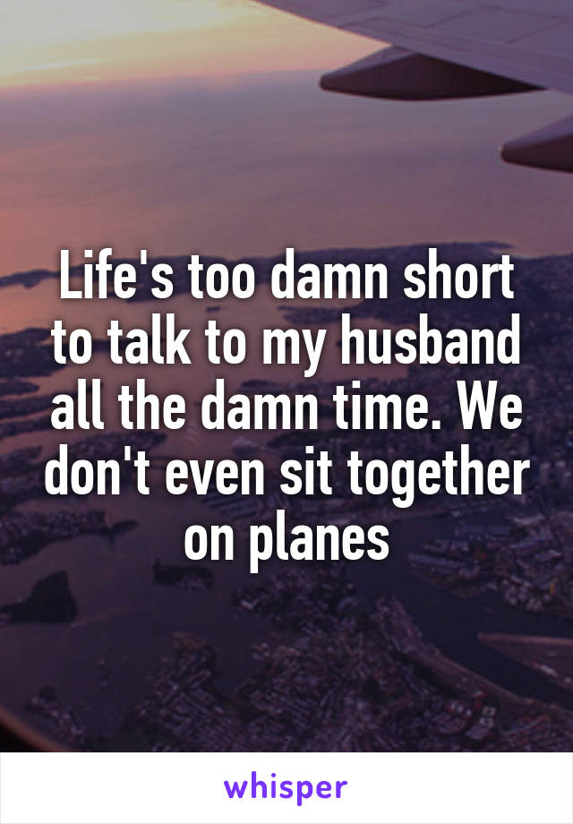 Life's too damn short to talk to my husband all the damn time. We don't even sit together on planes