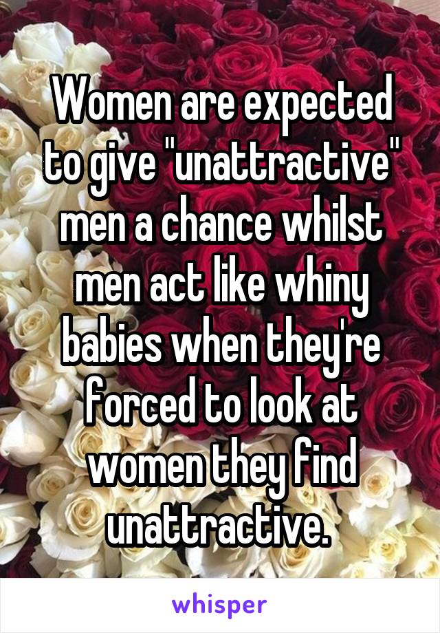 Women are expected to give "unattractive" men a chance whilst men act like whiny babies when they're forced to look at women they find unattractive. 