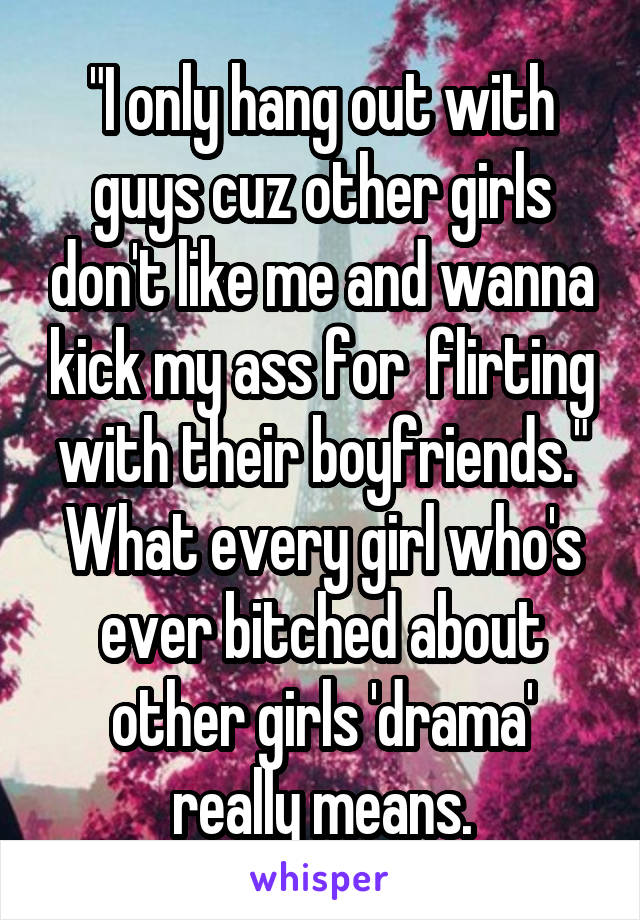 "I only hang out with guys cuz other girls don't like me and wanna kick my ass for  flirting with their boyfriends."
What every girl who's ever bitched about other girls 'drama' really means.