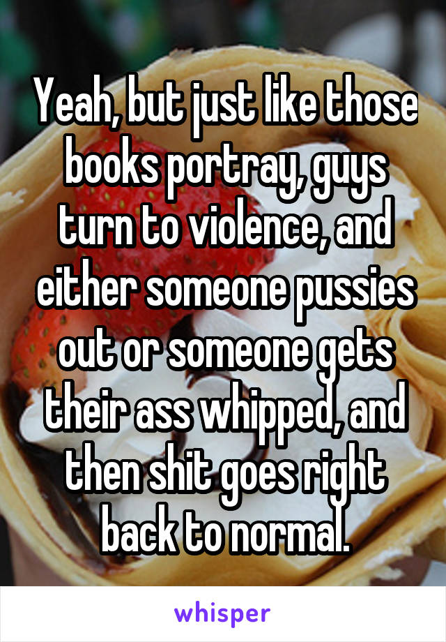 Yeah, but just like those books portray, guys turn to violence, and either someone pussies out or someone gets their ass whipped, and then shit goes right back to normal.