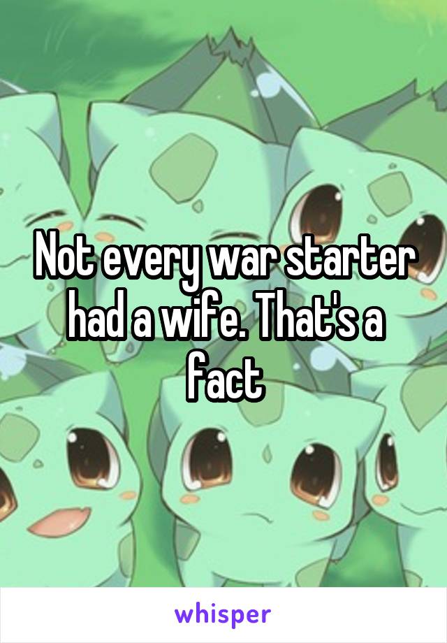 Not every war starter had a wife. That's a fact