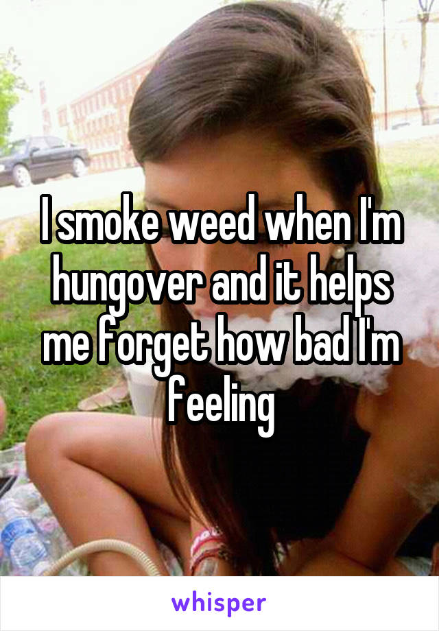 I smoke weed when I'm hungover and it helps me forget how bad I'm feeling