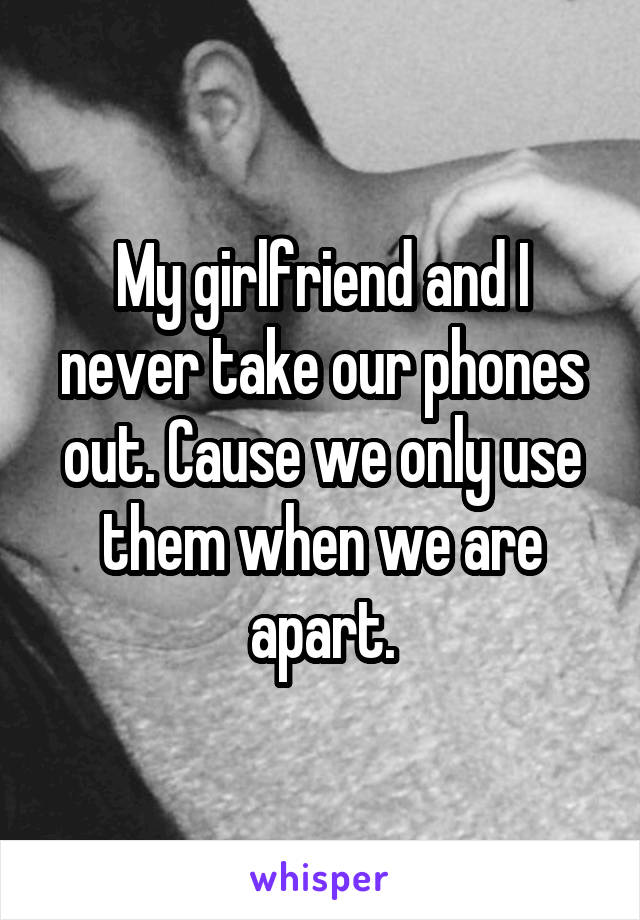 My girlfriend and I never take our phones out. Cause we only use them when we are apart.