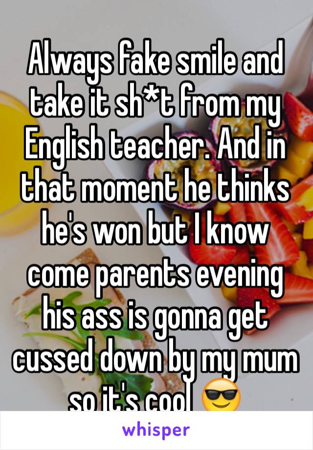 Always fake smile and take it sh*t from my English teacher. And in that moment he thinks he's won but I know come parents evening his ass is gonna get cussed down by my mum so it's cool 😎