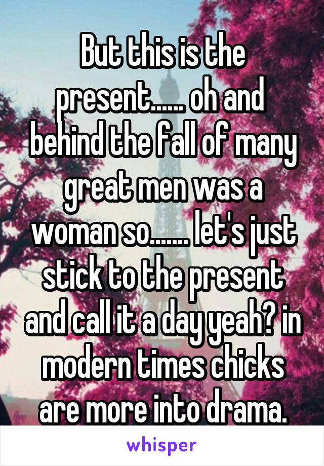 But this is the present...... oh and  behind the fall of many great men was a woman so....... let's just stick to the present and call it a day yeah? in modern times chicks are more into drama.