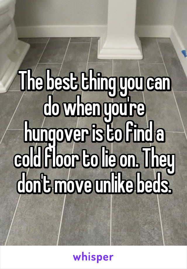The best thing you can do when you're hungover is to find a cold floor to lie on. They don't move unlike beds.