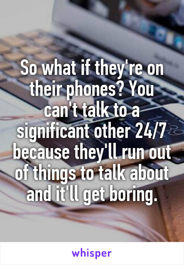 So what if they're on their phones? You can't talk to a significant other 24/7 because they'll run out of things to talk about and it'll get boring.