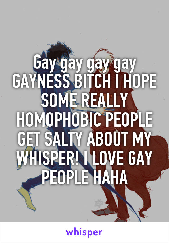 Gay gay gay gay GAYNESS BITCH I HOPE SOME REALLY HOMOPHOBIC PEOPLE GET SALTY ABOUT MY WHISPER! I LOVE GAY PEOPLE HAHA