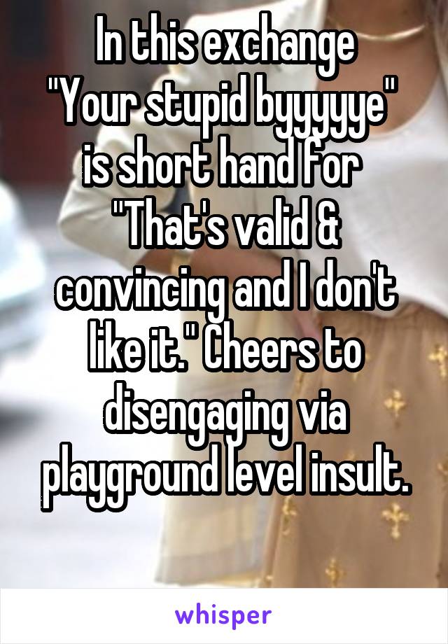 In this exchange
"Your stupid byyyyye" 
is short hand for 
"That's valid & convincing and I don't like it." Cheers to disengaging via playground level insult.

