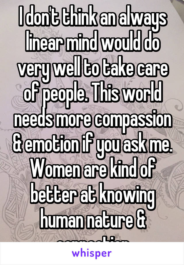 I don't think an always linear mind would do very well to take care of people. This world needs more compassion & emotion if you ask me. Women are kind of better at knowing human nature & connection