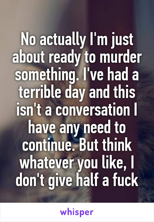 No actually I'm just about ready to murder something. I've had a terrible day and this isn't a conversation I have any need to continue. But think whatever you like, I don't give half a fuck