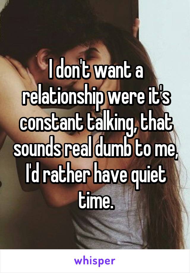 I don't want a relationship were it's constant talking, that sounds real dumb to me, I'd rather have quiet time.