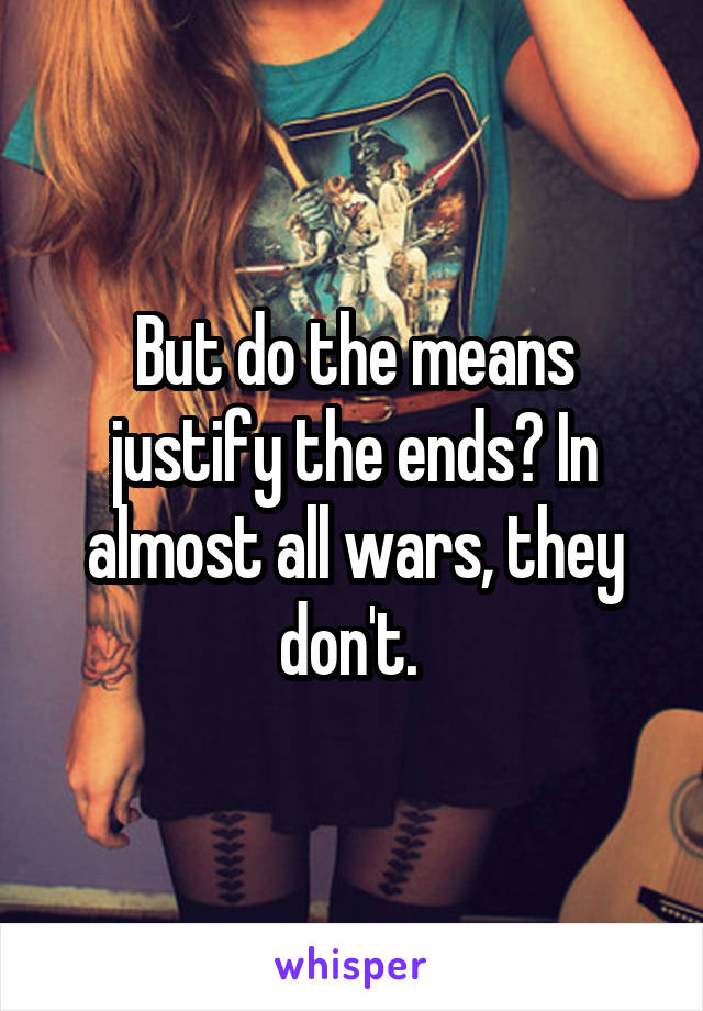 But do the means justify the ends? In almost all wars, they don't. 