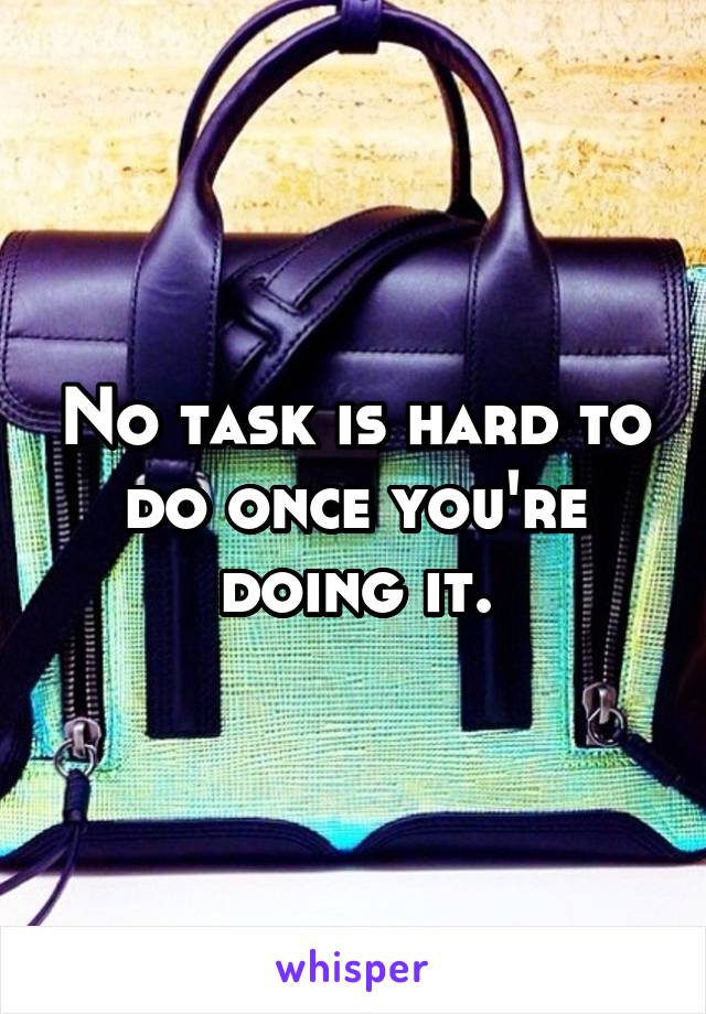 No task is hard to do once you're doing it.