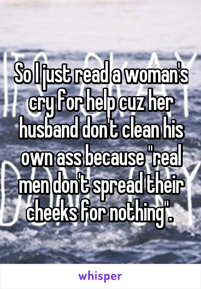 So I just read a woman's cry for help cuz her husband don't clean his own ass because "real men don't spread their cheeks for nothing". 