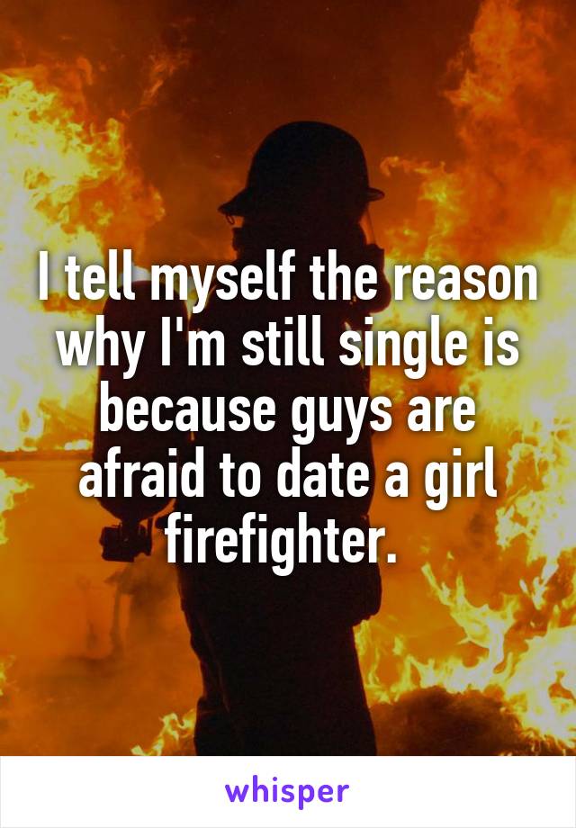 I tell myself the reason why I'm still single is because guys are afraid to date a girl firefighter. 