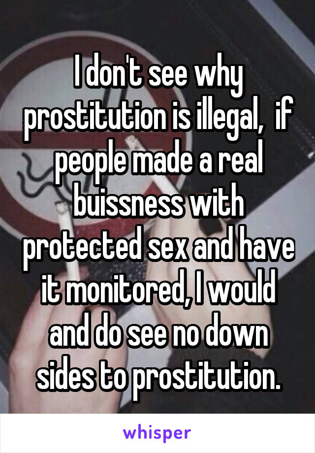 I don't see why prostitution is illegal,  if people made a real buissness with protected sex and have it monitored, I would and do see no down sides to prostitution.